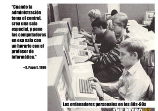 “Cuando la
administración
toma el control,
crea una sala
especial, y pone
las computadoras
en esa sala con
un horario con el
profesor de
informática.”
--S. Papert. 1996
Los ordenadores personales en los 80s-90s
 