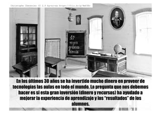 En los últimos 30 años se ha invertido mucho dinero en proveer de
tecnologías las aulas en todo el mundo. La pregunta que nos debemos
hacer es si esta gran inversión (dinero y recursos) ha ayudado a
mejorar la experiencia de aprendizaje y los “resultados” de los
alumnos.
Christophe Chenevier CC 2.0 by-nc-sa https://flic.kr/p/9m63Xv
 