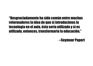“Desgraciadamente ha sido común entre muchos
reformadores la idea de que si introducimos la
tecnología en el aula, ésta sería utilizada y si es
utilizada, entonces, transformaría la educación.”
--Seymour Papert
 