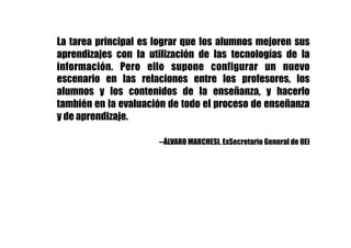 La tarea principal es lograr que los alumnos mejoren sus
aprendizajes con la utilización de las tecnologías de la
información. Pero ello supone configurar un nuevo
escenario en las relaciones entre los profesores, los
alumnos y los contenidos de la enseñanza, y hacerlo
también en la evaluación de todo el proceso de enseñanza
y de aprendizaje.
--ÁLVARO MARCHESI. ExSecretario General de OEI
 