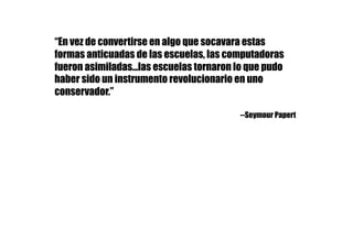 “En vez de convertirse en algo que socavara estas
formas anticuadas de las escuelas, las computadoras
fueron asimiladas...las escuelas tornaron lo que pudo
haber sido un instrumento revolucionario en uno
conservador.”
--Seymour Papert
 