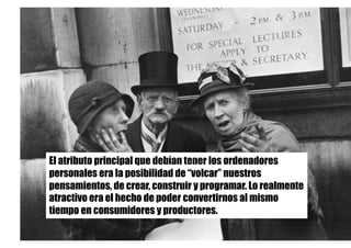 El atributo principal que debían tener los ordenadores
personales era la posibilidad de “volcar” nuestros
pensamientos, de crear, construir y programar. Lo realmente
atractivo era el hecho de poder convertirnos al mismo
tiempo en consumidores y productores.
 