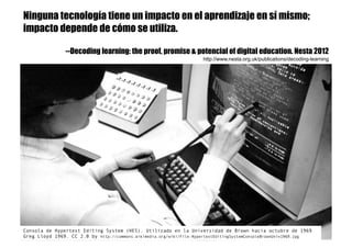 Consola de Hypertext Editing System (HES). Utilizado en la Universidad de Brown hacia octubre de 1969
Greg Lloyd 1969. CC 2.0 by http://commons.wikimedia.org/wiki/File:HypertextEditingSystemConsoleBrownUniv1969.jpg
Ninguna tecnología tiene un impacto en el aprendizaje en sí mismo;
impacto depende de cómo se utiliza.
--Decoding learning: the proof, promise & potencial of digital education. Nesta 2012
http://www.nesta.org.uk/publications/decoding-learning
 