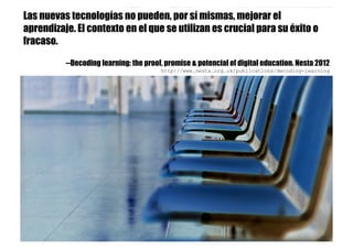 Las nuevas tecnologías no pueden, por sí mismas, mejorar el
aprendizaje. El contexto en el que se utilizan es crucial para su éxito o
fracaso.
--Decoding learning: the proof, promise & potencial of digital education. Nesta 2012
http://www.nesta.org.uk/publications/decoding-learning
 