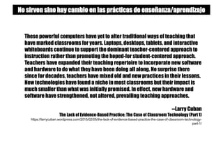 These powerful computers have yet to alter traditional ways of teaching that
have marked classrooms for years. Laptops, desktops, tablets, and interactive
whiteboards continue to support the dominant teacher-centered approach to
instruction rather than promoting the hoped-for student-centered approach.
Teachers have expanded their teaching repertoire to incorporate new software
and hardware to do what they have been doing all along. No surprise there
since for decades, teachers have mixed old and new practices in their lessons.
New technologies have found a niche in most classrooms but their impact is
much smaller than what was initially promised. In effect, new hardware and
software have strengthened, not altered, prevailing teaching approaches.
--Larry Cuban
The Lack of Evidence-Based Practice: The Case of Classroom Technology (Part 1)
https://larrycuban.wordpress.com/2015/02/05/the-lack-of-evidence-based-practice-the-case-of-classroom-technology-
part-1/
No sirven sino hay cambio en las prácticas de enseñanza/aprendizaje
 