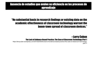 “No substantial basis in research findings or existing data on the
academic effectiveness of classroom technology warrant the
boom-town spread of classroom devices.”
--Larry Cuban
The Lack of Evidence-Based Practice: The Case of Classroom Technology (Part 1
https://larrycuban.wordpress.com/2015/02/05/the-lack-of-evidence-based-practice-the-case-of-classroom-technology-
part-1/
Ausencia de estudios que avalen su eficiencia en los procesos de
aprendizaje
 