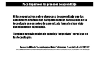 Ni las expectativas sobre el proceso de aprendizaje que los
estudiantes tienen ni sus comportamientos sobre el uso de la
tecnología en contextos de aprendizaje formal se han visto
esencialmente cambiadas.
Tampoco hay evidencias de cambios “cognitivos” por el uso de
las tecnologías.
Connected Minds. Technology and Today’s Learners. Francés Pedró. OECD.2012
http://www.keepeek.com/Digital-Asset-Management/oecd/education/connected-minds_9789264111011-en#page4
Poco impacto en los procesos de aprendizaje
 