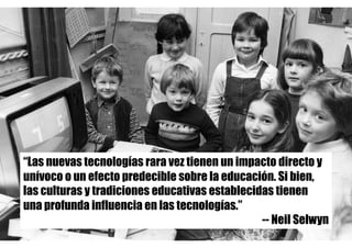 “Las nuevas tecnologías rara vez tienen un impacto directo y
unívoco o un efecto predecible sobre la educación. Si bien,
las culturas y tradiciones educativas establecidas tienen
una profunda influencia en las tecnologías.”
-- Neil Selwyn
 