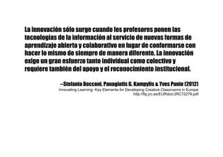 La innovación sólo surge cuando los profesores ponen las
tecnologías de la información al servicio de nuevas formas de
aprendizaje abierto y colaborativo en lugar de conformarse con
hacer lo mismo de siempre de manera diferente. La innovación
exige un gran esfuerzo tanto individual como colectivo y
requiere también del apoyo y el reconocimiento institucional.
--Stefania Bocconi, Panagiotis G. Kampylis & Yves Punie (2012)
Innovating Learning: Key Elements for Developing Creative Classrooms in Europe
http://ftp.jrc.es/EURdoc/JRC72278.pdf
 