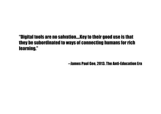 “Digital tools are no salvation….Key to their good use is that
they be subordinated to ways of connecting humans for rich
learning.”
--James Paul Gee, 2013. The Anti-Education Era
 