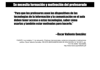 “Para que los profesores usen los dispositivos de las
tecnologías de la información y la comunicación en el aula
deben tener acceso a estas tecnologías, saber cómo
usarlas y también estar motivados para hacerlo.”
--Óscar Valiente González
FUENTE: Los modelos 1:1 en educación. Prácticas internacionales, evidencia comparada e implicaciones
política. Óscar Valiente González. REVISTA IBEROAMERICANA DE EDUCACIÓN. N.º 56 (2011), pp.
113-134 (ISSN: 1022-6508)
http://www.rieoei.org/rie56a05.pdf
Se necesita formación y motivación del profesorado
 