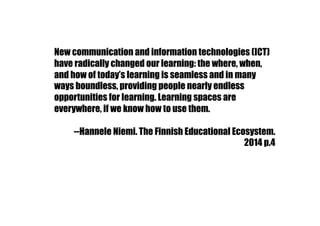 New communication and information technologies (ICT)
have radically changed our learning: the where, when,
and how of today’s learning is seamless and in many
ways boundless, providing people nearly endless
opportunities for learning. Learning spaces are
everywhere, if we know how to use them.
--Hannele Niemi. The Finnish Educational Ecosystem.
2014 p.4
 