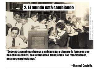 ProvidencePublicLibraryCC2.0by-nc-sa
https://flic.kr/p/7TfuX6
“Debemos asumir que hemos cambiado para siempre la forma en que
nos comunicamos, nos informamos, trabajamos, nos relacionamos,
amamos o protestamos.”
--Manuel Castells
2. El mundo está cambiando
 