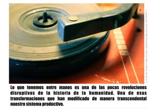 CC2.0by-sahttps://www.flickr.com/photos/gallery-art/3497849677/
Lo que tenemos entre manos es una de las pocas revoluciones
disruptivas de la historia de la humanidad. Una de esas
transformaciones que han modificado de manera transcendental
nuestro sistema productivo.
 