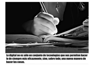 Lo digital no es sólo un conjunto de tecnologías que nos permiten hacer
lo de siempre más eficazmente, sino, sobre todo, una nueva manera de
hacer las cosas.
 