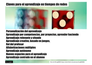 Claves para el aprendizaje en tiempos de redes
Personalización del aprendizaje
Aprendizaje por competencias, por proyectos, aprender haciendo
Aprendizaje relevante y situado
Aprendizaje creativo, basado en juegos,
Rol del profesor
Alfabetizaciones múltiples
Aprendizaje autónomo
Nuevos espacios para el aprendizaje
Aprendizaje centrado en el alumno
@c_magro
 Foto de @Doug8888 https://www.ﬂickr.com/photos/doug88888/
 