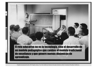 El reto educativo no es la tecnología, sino el desarrollo de
un modelo pedagógico que cambie el modelo tradicional
de enseñanza y que genere nuevas dinámicas de
aprendizaje.
 