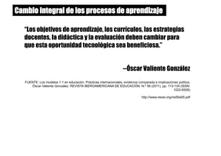 “Los objetivos de aprendizaje, los currículos, las estrategias
docentes, la didáctica y la evaluación deben cambiar para
que esta oportunidad tecnológica sea beneficiosa.”
--Óscar Valiente González
FUENTE: Los modelos 1:1 en educación. Prácticas internacionales, evidencia comparada e implicaciones política.
Óscar Valiente González. REVISTA IBEROAMERICANA DE EDUCACIÓN. N.º 56 (2011), pp. 113-134 (ISSN:
1022-6508)
http://www.rieoei.org/rie56a05.pdf
Cambio integral de los procesos de aprendizaje
 