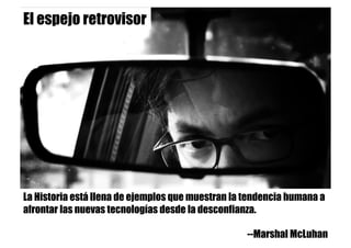 El espejo retrovisor
La Historia está llena de ejemplos que muestran la tendencia humana a
afrontar las nuevas tecnologías desde la desconfianza.
--Marshal McLuhan
 