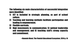 The following six main characteristics of successful integration
were identified:
1)  ICT is included in strategic planning, as part of school
culture.
2)  Teaching and learning methods facilitate participation and
leading to empowerment.
3)  Flexible curricula.
4)  High investments in communication; 5) optimal leadership
and management; and 6) teaching staff’s strong capacity
and commitment.
--Hannele Niemi. The Finnish Educational Ecosystem. 2014 p. 14
 