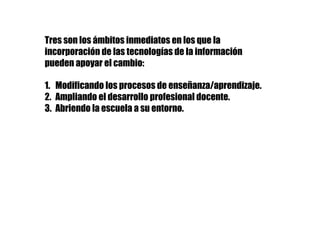 Tres son los ámbitos inmediatos en los que la
incorporación de las tecnologías de la información
pueden apoyar el cambio:
1.  Modificando los procesos de enseñanza/aprendizaje.
2.  Ampliando el desarrollo profesional docente.
3. Abriendo la escuela a su entorno.
 