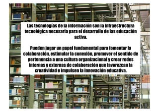 Las tecnologías de la información son la infraestructura
tecnológica necesaria para el desarrollo de las educación
activa.
Pueden jugar un papel fundamental para fomentar la
colaboración, estimular la conexión, promover el sentido de
pertenencia a una cultura organizacional y crear redes
internas y externas de colaboración que favorezcan la
creatividad e impulsen la innovación educativa.
 