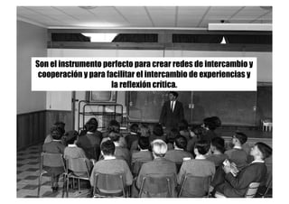 Son el instrumento perfecto para crear redes de intercambio y
cooperación y para facilitar el intercambio de experiencias y
la reflexión crítica. 
 