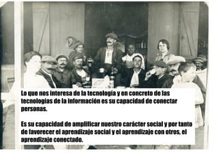 Lo que nos interesa de la tecnología y en concreto de las
tecnologías de la información es su capacidad de conectar
personas.
Es su capacidad de amplificar nuestro carácter social y por tanto
de favorecer el aprendizaje social y el aprendizaje con otros, el
aprendizaje conectado.
 