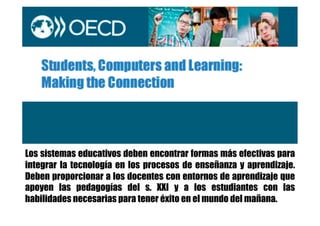 Los sistemas educativos deben encontrar formas más efectivas para
integrar la tecnología en los procesos de enseñanza y aprendizaje.
Deben proporcionar a los docentes con entornos de aprendizaje que
apoyen las pedagogías del s. XXI y a los estudiantes con las
habilidades necesarias para tener éxito en el mundo del mañana.
 