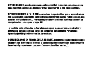 VIVIR EN LA RED, que tiene que ver con la necesidad, la nuestra como docentes y
la de nuestros alumnos, de aprender a vivir y convivir en la Red y con las redes.
APRENDER EN RED Y EN LA RED, centrado en la oportunidad que el aprendizaje en
red (conectados con otros) y en la Red (usando Internet, usando redes sociales, con
eventos fuera, informales...) representa para el desarrollo en nuestros alumnos de
competencias claves para el siglo XXI…
…y también en la utilidad de la Red y las redes para mantenernos actualizados y
estar al día como docentes a través de conceptos como Entorno Personal de
Aprendizaje (PLE) y Red Personal de Aprendizaje.
COMUNICARNOS EN RED (ESCUELA ABIERTA), explorando las posibilidades que
las redes nos ofrecen para mejorar la comunicación de los centros educativos con
la sociedad y sus entornos cercanos (alumnos, familias, barrios,..).
 