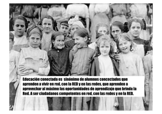 Educación conectada es sinónimo de alumnos concectados que
aprenden a vivir en red, con la RED y en las redes, que aprenden a
aprovechar al máximo las oportunidades de aprendizaje que brinda la
Red. A ser ciudadanos competentes en red, con las redes y en la RED.
 