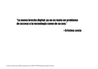 “La nueva brecha digital: ya no es tanto un problema
de acceso a la tecnología como de su uso.”
--Cristina costa
Fuente: http://socialtheoryapplied.com/2014/10/06/digital-divide-shifting/
 