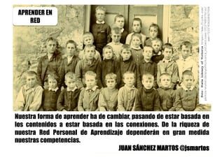 Nuestra forma de aprender ha de cambiar, pasando de estar basada en
los contenidos a estar basada en las conexiones. De la riqueza de
nuestra Red Personal de Aprendizaje dependerán en gran medida
nuestras competencias.
JUAN SÁNCHEZ MARTOS @jsmartos
APRENDER EN
RED
Foto:StateLibraryofVictoriahttps://www.flickr.com/
photos/statelibraryofvictoria_collections/10127680376/in/
set-72157636268927006
 