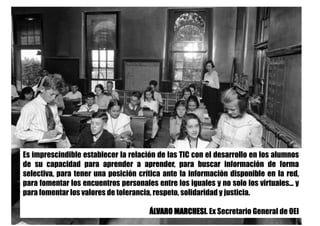 Es imprescindible establecer la relación de las TIC con el desarrollo en los alumnos
de su capacidad para aprender a aprender, para buscar información de forma
selectiva, para tener una posición crítica ante la información disponible en la red,
para fomentar los encuentros personales entre los iguales y no solo los virtuales... y
para fomentar los valores de tolerancia, respeto, solidaridad y justicia.
ÁLVARO MARCHESI. Ex Secretario General de OEI
 