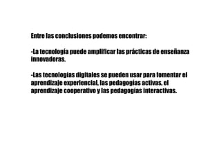 Entre las conclusiones podemos encontrar:
-La tecnología puede amplificar las prácticas de enseñanza
innovadoras.
-Las tecnologías digitales se pueden usar para fomentar el
aprendizaje experiencial, las pedagogías activas, el
aprendizaje cooperativo y las pedagogías interactivas.
 