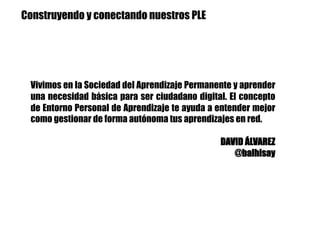 Vivimos en la Sociedad del Aprendizaje Permanente y aprender
una necesidad básica para ser ciudadano digital. El concepto
de Entorno Personal de Aprendizaje te ayuda a entender mejor
como gestionar de forma autónoma tus aprendizajes en red.
DAVID ÁLVAREZ
@balhisay
Construyendo y conectando nuestros PLE
 