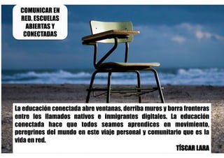 La educación conectada abre ventanas, derriba muros y borra fronteras
entre los llamados nativos e inmigrantes digitales. La educación
conectada hace que todos seamos aprendices en movimiento,
peregrinos del mundo en este viaje personal y comunitario que es la
vida en red.
TÍSCAR LARA
COMUNICAR EN
RED. ESCUELAS
ABIERTAS Y
CONECTADAS
 