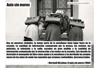 Hoy en nuestras ciudades, la mayor parte de la enseñanza tiene lugar fuera de la
escuela. La cantidad de información comunicada por la prensa, las revistas, las
películas, la televisión y la radio, exceden en gran medida a la cantidad de
información comunicada por la instrucción y los textos en la escuela. Este desafío ha
destruido el monopolio de libro como ayuda a la enseñanza y ha derribado los propios
muros de las aulas de modo tan repentino que estamos confundidos, desconcertados.
--Marshall McLuhan. El aula sin muros (1960)
Nationaal Archief https://flic.kr/p/6WdP1K
Aula sin muros
 