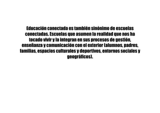 Educación conectada es también sinónimo de escuelas
conectadas. Escuelas que asumen la realidad que nos ha
tocado vivir y la integran en sus procesos de gestión,
enseñanza y comunicación con el exterior (alumnos, padres,
familias, espacios culturales y deportivos, entornos sociales y
geográficos).
 