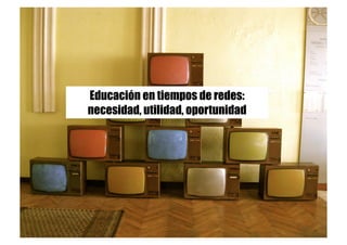 Educación en tiempos de redes:
necesidad, utilidad, oportunidad
 