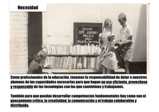 Necesidad
Como profesionales de la educación, tenemos la responsabilidad de dotar a nuestros
alumnos de las capacidades necesarias para que hagan un uso eficiente, provechoso
y responsable de las tecnologías con las que convivimos y trabajamos.
También para que puedan desarrollar competencias fundamentales hoy como son el
pensamiento crítico, la creatividad, la comunicación y el trabajo colaborativo y
distribuido.
 