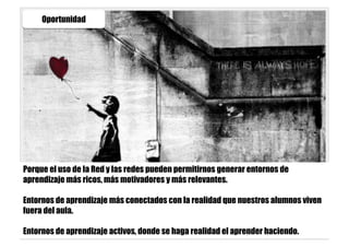 Oportunidad
Porque el uso de la Red y las redes pueden permitirnos generar entornos de
aprendizaje más ricos, más motivadores y más relevantes.
Entornos de aprendizaje más conectados con la realidad que nuestros alumnos viven
fuera del aula.
Entornos de aprendizaje activos, donde se haga realidad el aprender haciendo.
 