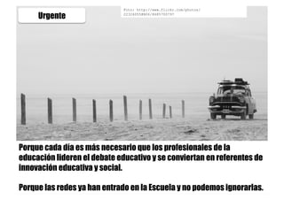 Urgente
Foto: http://www.flickr.com/photos/
22326055@N06/8685700797
Porque cada día es más necesario que los profesionales de la
educación lideren el debate educativo y se conviertan en referentes de
innovación educativa y social.
Porque las redes ya han entrado en la Escuela y no podemos ignorarlas.
 