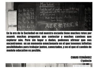 Foto: James Justin Flickr cc-by-sa
En la era de la Sociedad en red nuestra escuela tiene muchos retos por
asumir, muchas preguntas que contestar y muchos caminos que
explorar aún. Pero sin lugar a dudas, podemos afirmar que nos
encontramos en un momento emocionante en el que tenemos infinitas
posibilidades para trabajar juntos, conectados, y en el que el cambio de
modelo educativo es posible.
CHARO FERNÁNDEZ
@yalocin
 