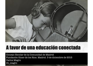A favor de una educación conectada
Consejo Escolar de la Comunidad de Madrid
Fundación Giner de los Ríos. Madrid. 3 de diciembre de 2015
Carlos Magro
@c_magro
 