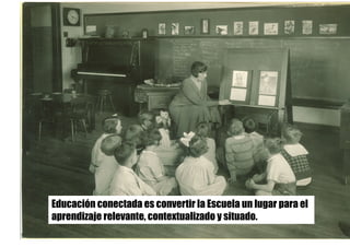 Educación conectada es convertir la Escuela un lugar para el
aprendizaje relevante, contextualizado y situado.
 