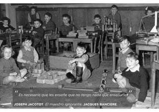 “Es necesario que les enseñe que no tengo nada que enseñarles”
JOSEPH JACOTOT. El maestro ignorante. JACQUES RANCIERE.
 