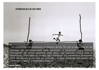 APRENDIZAJE EN RED
“Es imprescindible establecer la relación de las TIC con el desarrollo en los
alumnos de su capacidad para aprender a aprender, para buscar
información de forma selectiva, para tener una posición crítica ante la
información disponible en la red, para fomentar los encuentros personales
entre los iguales y no solo los virtuales... y para fomentar los valores de
tolerancia, respeto, solidaridad y justicia.
MARCHESI
 
