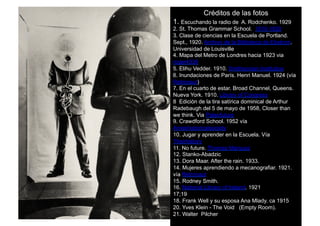 Créditos de las fotos
1. Escuchando la radio de A. Rodchenko. 1929
2. St. Thomas Grammar School. 1910-1930
3. Clase de ciencias en la Escuela de Portland.
Sept., 1920. Archivo de la Biblioteca de Ekstrom.
Universidad de Louisville
4. Mapa del Metro de Londres hacia 1923 via
roger4336
5. Elihu Vedder. 1910. Smithsonian Institution
6. Inundaciones de París. Henri Manuel. 1924 (vía
Retronaut)
7. En el cuarto de estar. Broad Channel, Queens.
Nueva York. 1910. Library of Congress
8. Edición de la tira satírica dominical de Arthur
Radebaugh del 5 de mayo de 1958, Closer than
we think. Via Paleofuture
9. Crawdford School. 1952 vía
Ameshistoricalsociety
10. Jugar y aprender en la Escuela. Vía
Theirhistory
11. No future. Thomas Marquez
12. Stanko-Abadzic
13. Dora Maar. After the rain. 1933.
14. Mujeres aprendiendo a mecanografiar. 1921.
vía Retronaut
15. Rodney Smith.
16. National Library of Ireland. 1921
17;19
18. Frank Well y su esposa Ana Mlady. ca 1915
20. Yves Klein - The Void (Empty Room).
21. Walter Pilcher
 