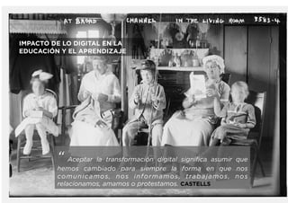 “ Aceptar la transformación digital significa asumir que
hemos cambiado para siempre la forma en que nos
comunicamos, nos informamos, trabajamos, nos
relacionamos, amamos o protestamos. CASTELLS
IMPACTO DE LO DIGITAL EN LA
EDUCACIÓN Y EL APRENDIZAJE
 